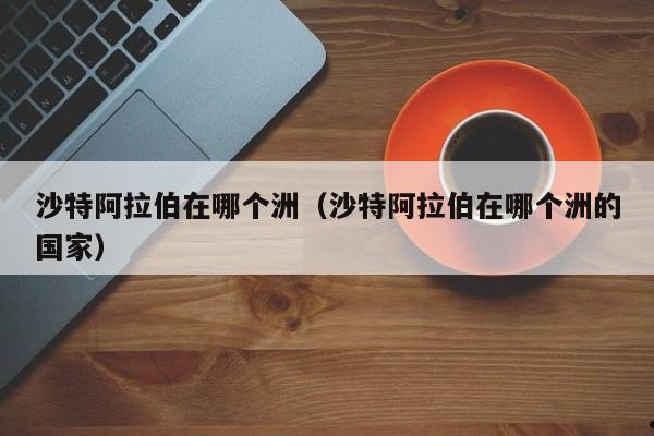 沙特阿拉伯在哪个洲（沙特阿拉伯在哪个洲的国家）