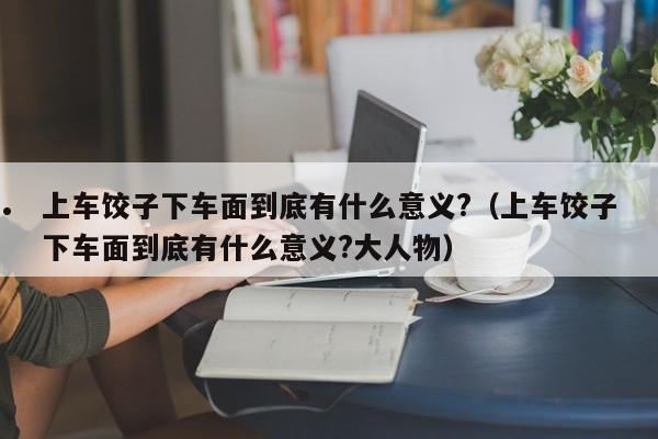 上车饺子下车面到底有什么意义?（上车饺子下车面到底有什么意义?大人物）