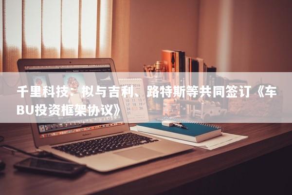 千里科技：拟与吉利、路特斯等共同签订《车BU投资框架协议》