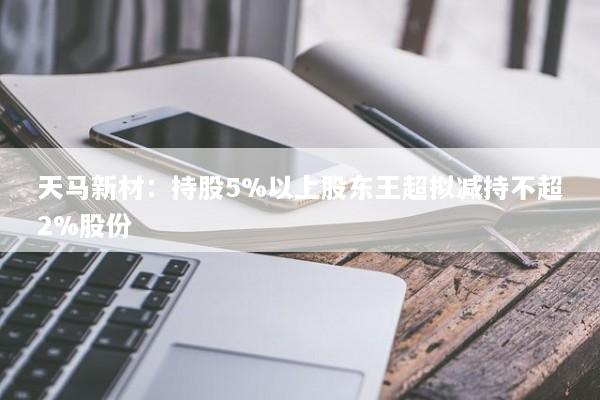 天马新材：持股5%以上股东王超拟减持不超2%股份