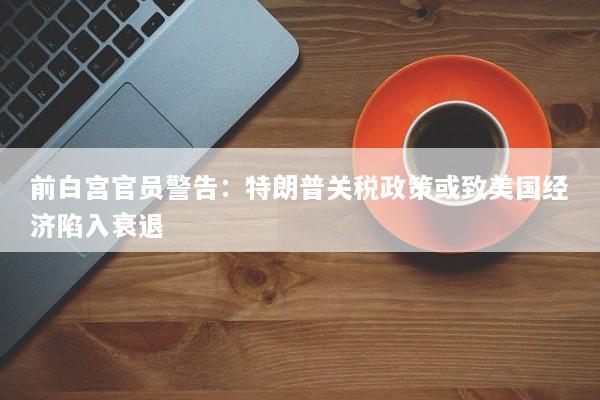 前白宫官员警告：特朗普关税政策或致美国经济陷入衰退