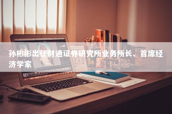 孙彬彬出任财通证券研究所业务所长、首席经济学家
