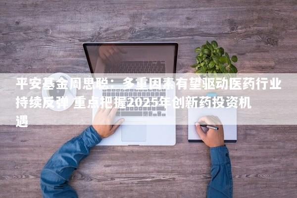 平安基金周思聪：多重因素有望驱动医药行业持续反弹 重点把握2025年创新药投资机遇