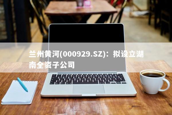 兰州黄河(000929.SZ)：拟设立湖南全资子公司