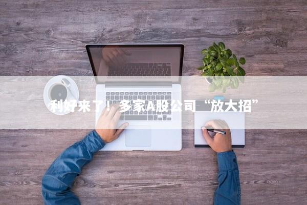 利好来了！多家A股公司“放大招”
