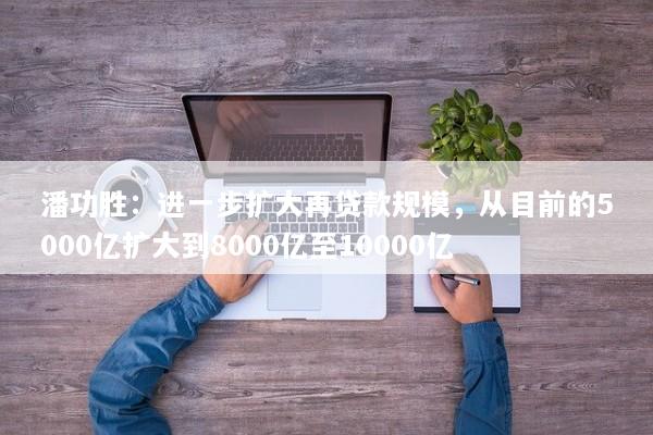 潘功胜：进一步扩大再贷款规模，从目前的5000亿扩大到8000亿至10000亿