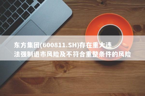 东方集团(600811.SH)存在重大违法强制退市风险及不符合重整条件的风险