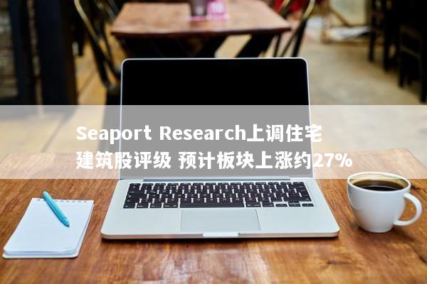 Seaport Research上调住宅建筑股评级 预计板块上涨约27%