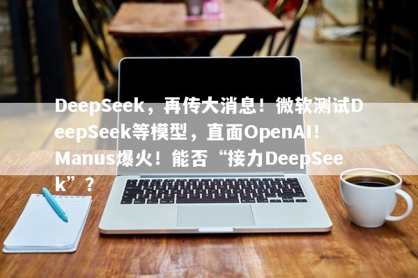 DeepSeek，再传大消息！微软测试DeepSeek等模型，直面OpenAI！Manus爆火！能否“接力DeepSeek”？