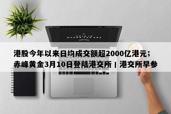 港股今年以来日均成交额超2000亿港元；赤峰黄金3月10日登陆港交所丨港交所早参