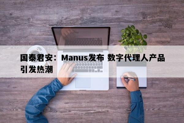 国泰君安：Manus发布 数字代理人产品引发热潮