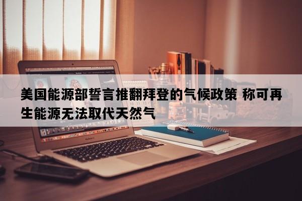 美国能源部誓言推翻拜登的气候政策 称可再生能源无法取代天然气