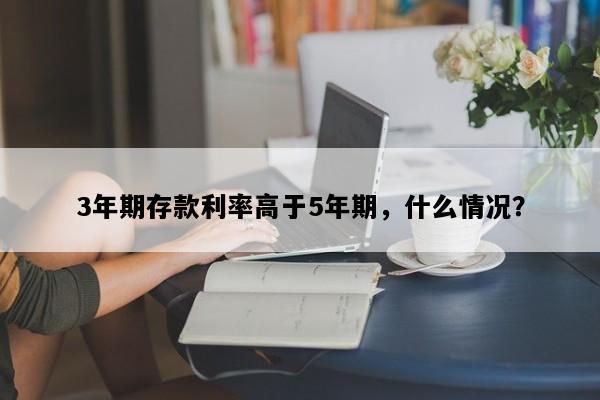 3年期存款利率高于5年期，什么情况？