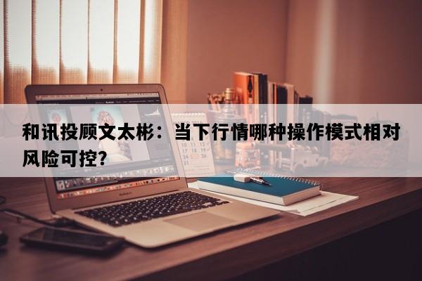 和讯投顾文太彬：当下行情哪种操作模式相对风险可控？