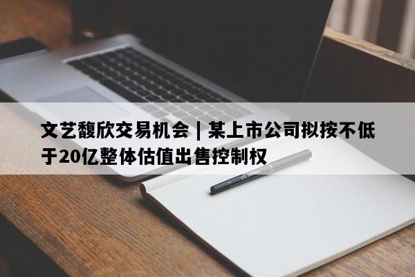 文艺馥欣交易机会 | 某上市公司拟按不低于20亿整体估值出售控制权