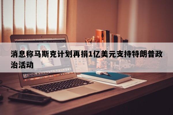 消息称马斯克计划再捐1亿美元支持特朗普政治活动