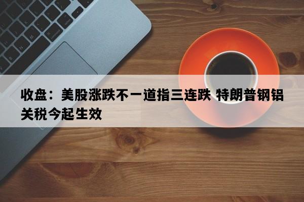 收盘：美股涨跌不一道指三连跌 特朗普钢铝关税今起生效