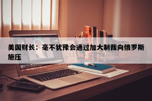 美国财长：毫不犹豫会通过加大制裁向俄罗斯施压