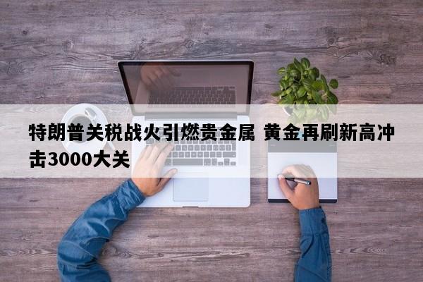 特朗普关税战火引燃贵金属 黄金再刷新高冲击3000大关