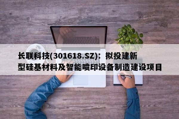 长联科技(301618.SZ)：拟投建新型硅基材料及智能喷印设备制造建设项目