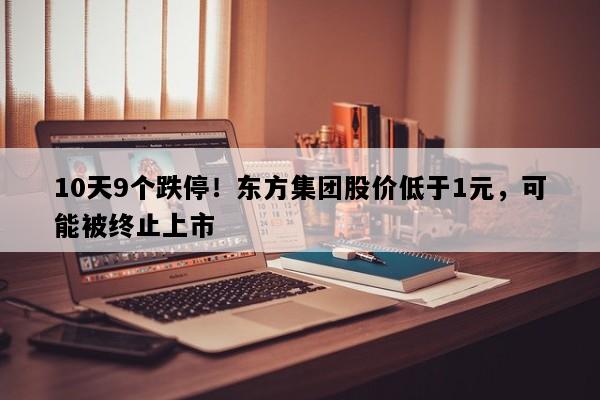 10天9个跌停！东方集团股价低于1元，可能被终止上市