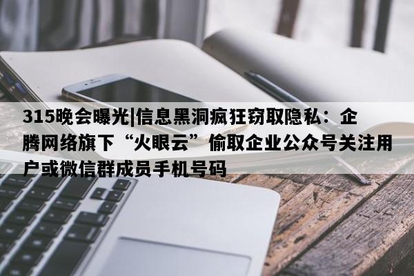 315晚会曝光|信息黑洞疯狂窃取隐私：企腾网络旗下“火眼云”偷取企业公众号关注用户或微信群成员手机号码