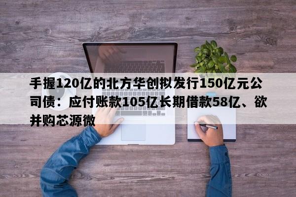 手握120亿的北方华创拟发行150亿元公司债：应付账款105亿长期借款58亿、欲并购芯源微