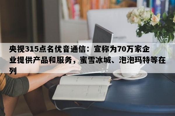 央视315点名优音通信：宣称为70万家企业提供产品和服务，蜜雪冰城、泡泡玛特等在列