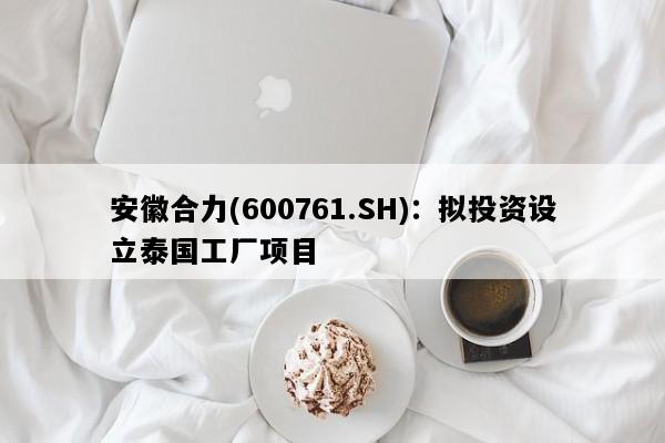 安徽合力(600761.SH)：拟投资设立泰国工厂项目