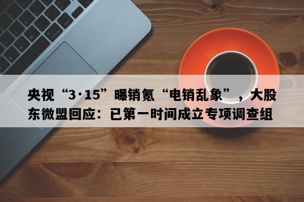 央视“3·15”曝销氪“电销乱象”，大股东微盟回应：已第一时间成立专项调查组