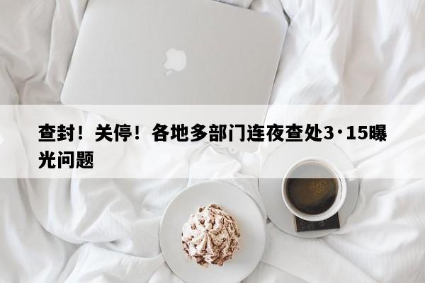 查封！关停！各地多部门连夜查处3·15曝光问题
