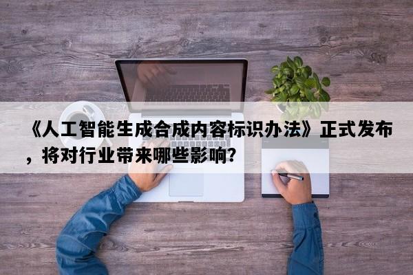 《人工智能生成合成内容标识办法》正式发布，将对行业带来哪些影响？