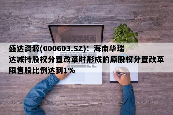 盛达资源(000603.SZ)：海南华瑞达减持股权分置改革时形成的原股权分置改革限售股比例达到1%