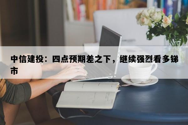 中信建投：四点预期差之下，继续强烈看多锑市