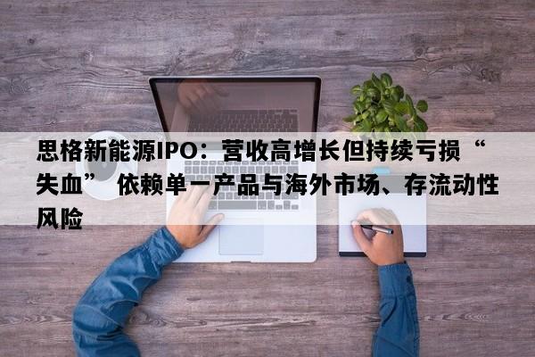 思格新能源IPO：营收高增长但持续亏损“失血” 依赖单一产品与海外市场、存流动性风险