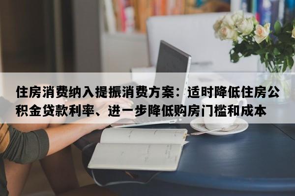 住房消费纳入提振消费方案：适时降低住房公积金贷款利率、进一步降低购房门槛和成本