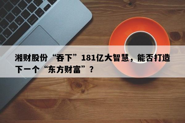 湘财股份“吞下”181亿大智慧，能否打造下一个“东方财富”？