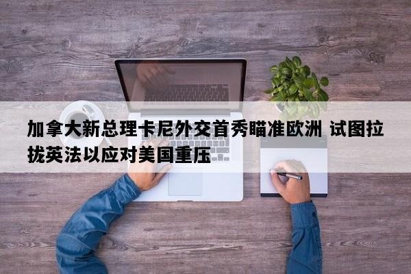 加拿大新总理卡尼外交首秀瞄准欧洲 试图拉拢英法以应对美国重压