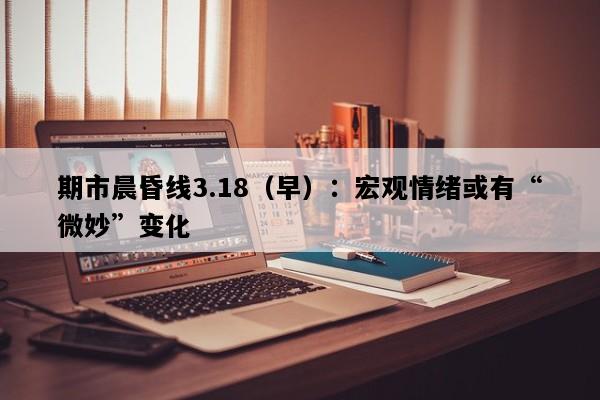 期市晨昏线3.18（早）：宏观情绪或有“微妙”变化