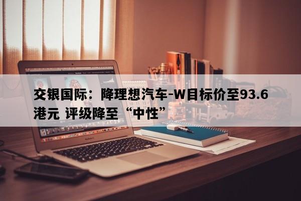 交银国际：降理想汽车-W目标价至93.6港元 评级降至“中性”