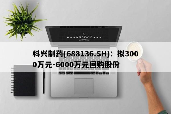 科兴制药(688136.SH)：拟3000万元-6000万元回购股份