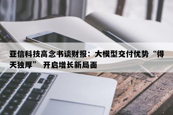 亚信科技高念书谈财报：大模型交付优势“得天独厚” 开启增长新局面