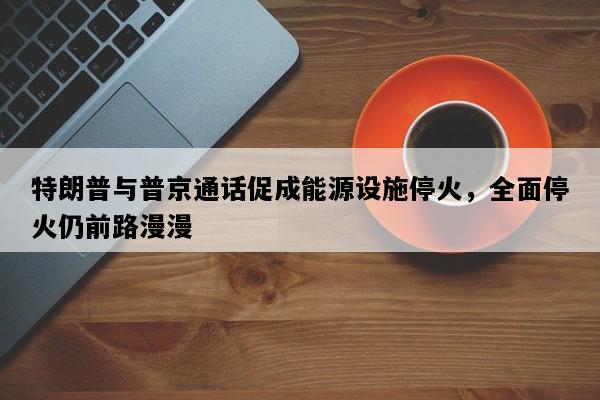 特朗普与普京通话促成能源设施停火，全面停火仍前路漫漫