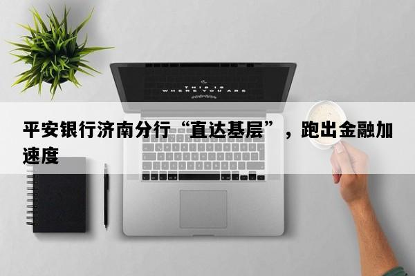 平安银行济南分行“直达基层”，跑出金融加速度