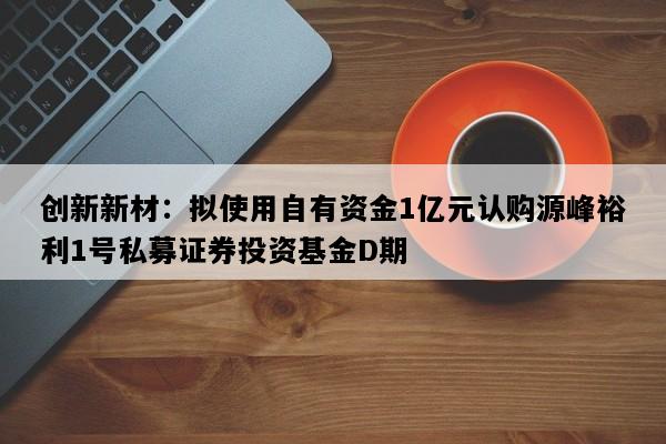创新新材：拟使用自有资金1亿元认购源峰裕利1号私募证券投资基金D期