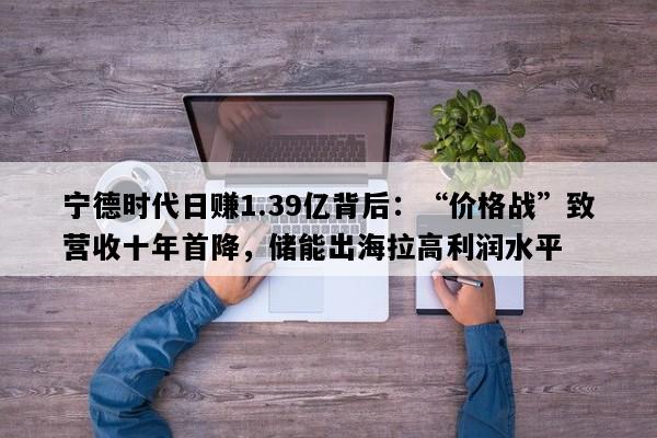 宁德时代日赚1.39亿背后：“价格战”致营收十年首降，储能出海拉高利润水平
