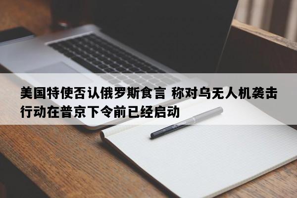 美国特使否认俄罗斯食言 称对乌无人机袭击行动在普京下令前已经启动