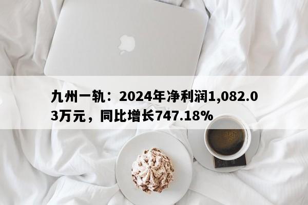 九州一轨：2024年净利润1,082.03万元，同比增长747.18%