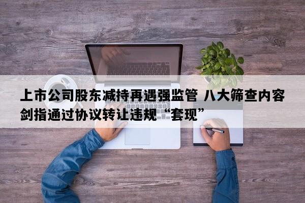 上市公司股东减持再遇强监管 八大筛查内容剑指通过协议转让违规“套现”