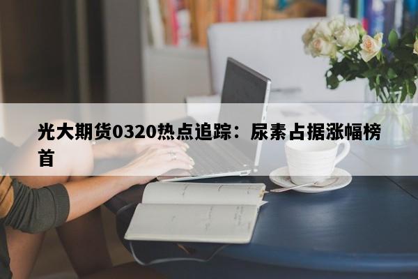 光大期货0320热点追踪：尿素占据涨幅榜首